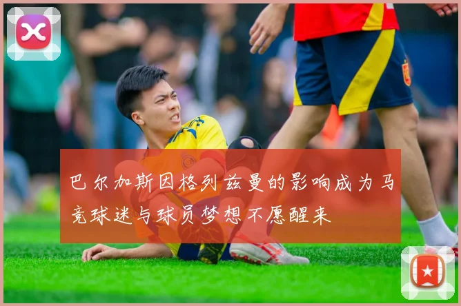 巴尔加斯因格列兹曼的影响成为马竞球迷与球员梦想不愿醒来