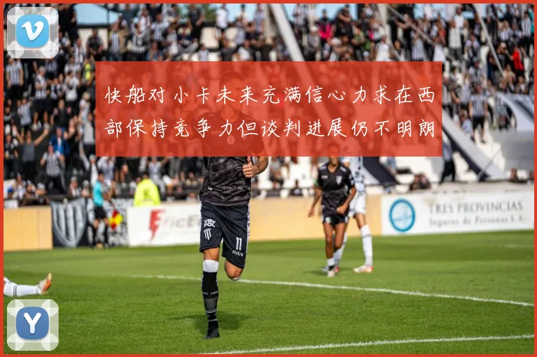 快船对小卡未来充满信心力求在西部保持竞争力但谈判进展仍不明朗