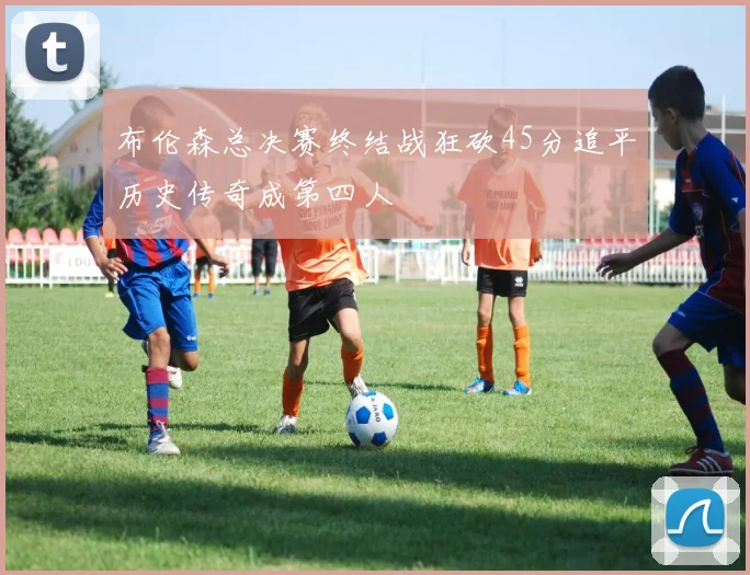 布伦森总决赛终结战狂砍45分追平历史传奇成第四人