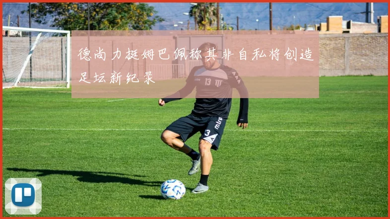 德尚力挺姆巴佩称其非自私将创造足坛新纪录