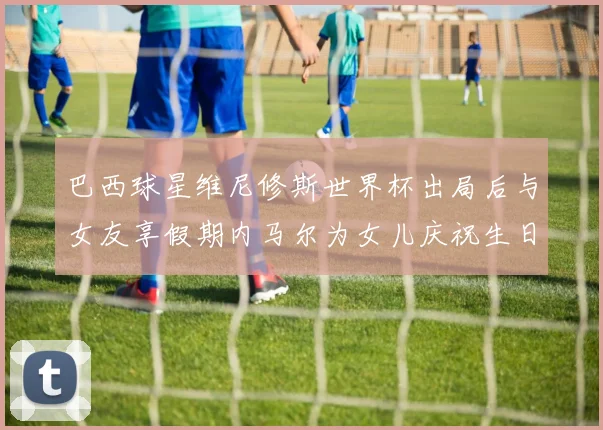 巴西球星维尼修斯世界杯出局后与女友享假期内马尔为女儿庆祝生日
