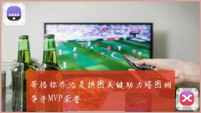 蒂格称乔治是拼图关键助力塔图姆争夺MVP荣誉