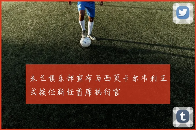 米兰俱乐部宣布马西莫卡尔韦利正式接任新任首席执行官
