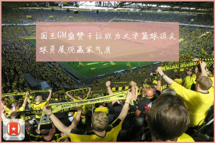 国王GM盛赞卡拉班为大学篮球顶尖球员展现赢家气质