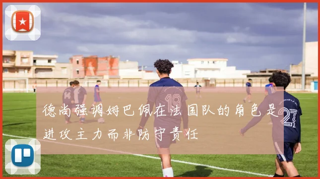 德尚强调姆巴佩在法国队的角色是进攻主力而非防守责任