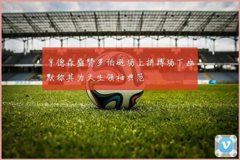 亨德森盛赞罗伯逊场上拼搏场下幽默称其为天生领袖典范