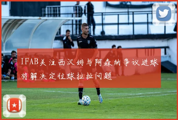IFAB关注西汉姆与阿森纳争议进球将解决定位球拉扯问题