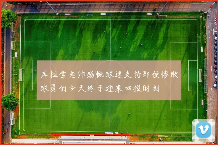 库拉索老帅感慨球迷支持即便惨败球员们今天终于迎来回报时刻