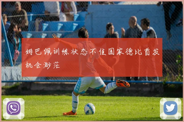 姆巴佩训练状态不佳国家德比首发机会渺茫