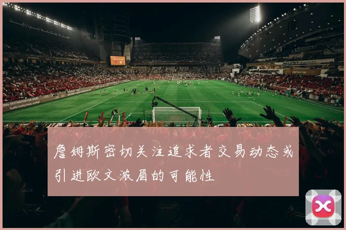 詹姆斯密切关注追求者交易动态或引进欧文浓眉的可能性