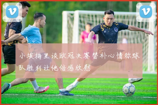 小埃梅里谈欧冠决赛替补心情称球队胜利让他倍感欣慰