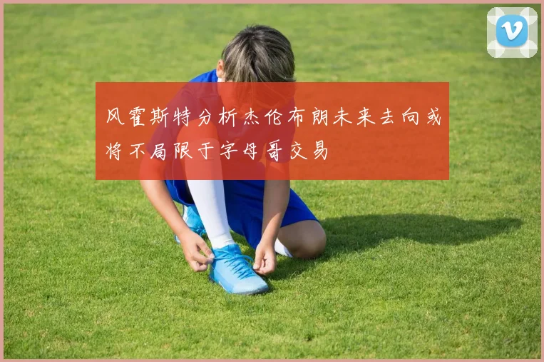 风霍斯特分析杰伦布朗未来去向或将不局限于字母哥交易