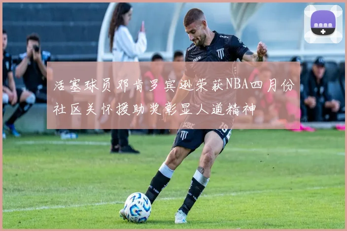 活塞球员邓肯罗宾逊荣获NBA四月份社区关怀援助奖彰显人道精神