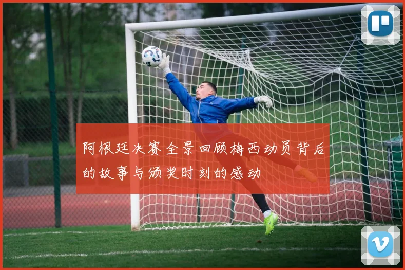 阿根廷决赛全景回顾梅西动员背后的故事与颁奖时刻的感动