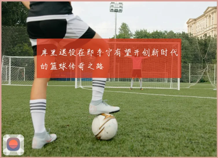 库里退役在即李宁有望开创新时代的篮球传奇之路