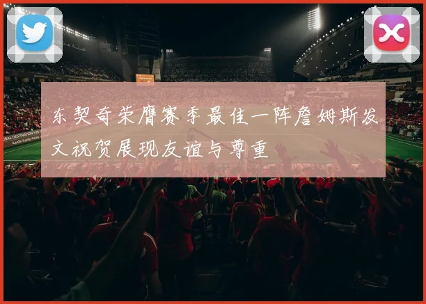 东契奇荣膺赛季最佳一阵詹姆斯发文祝贺展现友谊与尊重