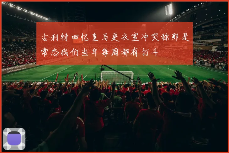 古利特回忆皇马更衣室冲突称那是常态我们当年每周都有打斗