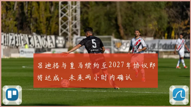 吕迪格与皇马续约至2027年协议即将达成，未来两小时内确认