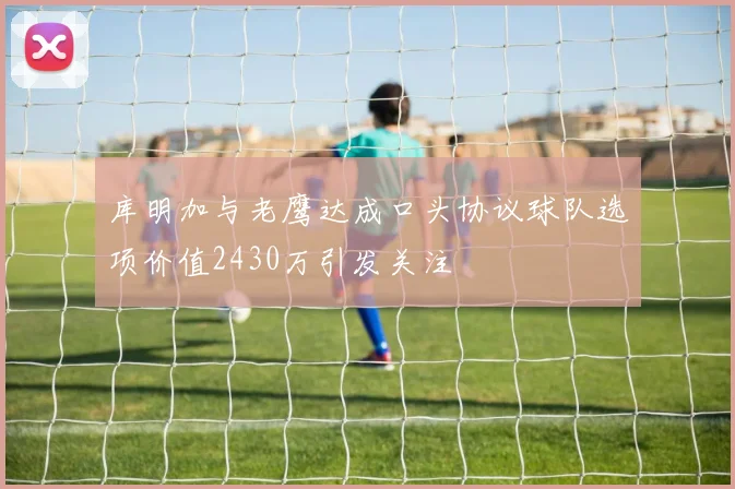库明加与老鹰达成口头协议球队选项价值2430万引发关注