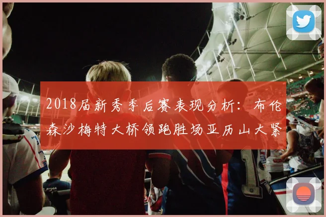 2018届新秀季后赛表现分析：布伦森沙梅特大桥领跑胜场亚历山大紧随其后